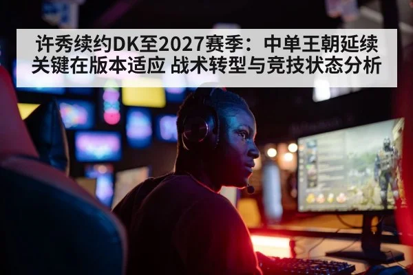 许秀续约DK至2027赛季：中单王朝延续关键在版本适应 战术转型与竞技状态分析